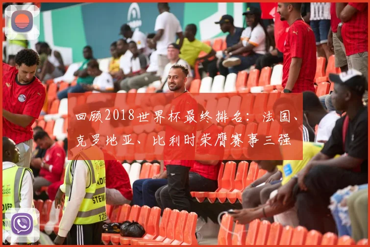 回顾2018世界杯最终排名：法国、克罗地亚、比利时荣膺赛事三强