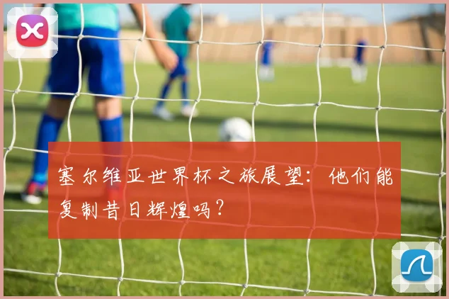 塞尔维亚世界杯之旅展望：他们能复制昔日辉煌吗？