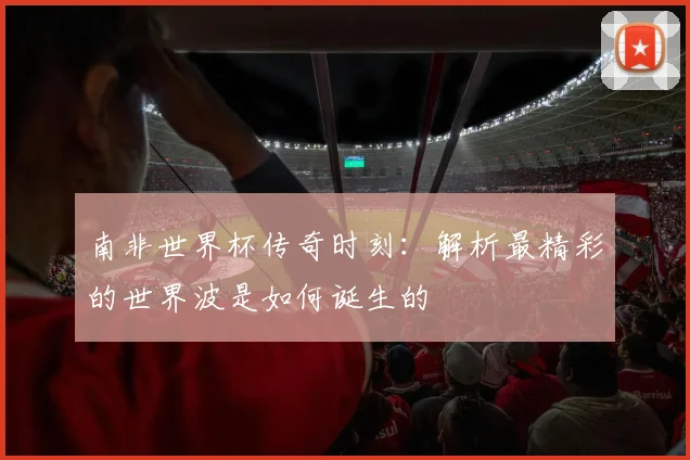 南非世界杯传奇时刻：解析最精彩的世界波是如何诞生的