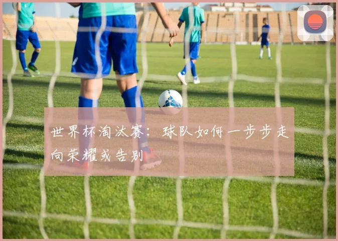 世界杯淘汰赛：球队如何一步步走向荣耀或告别