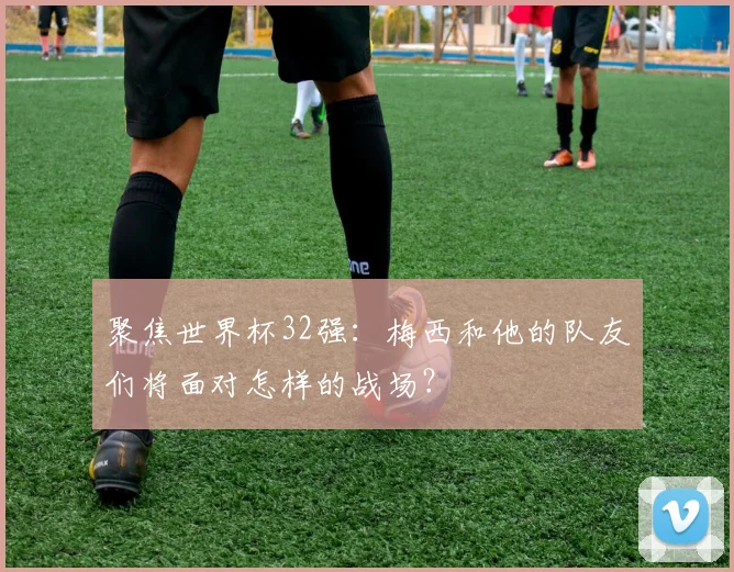 聚焦世界杯32强:梅西和他的队友们将面对怎样的战场?