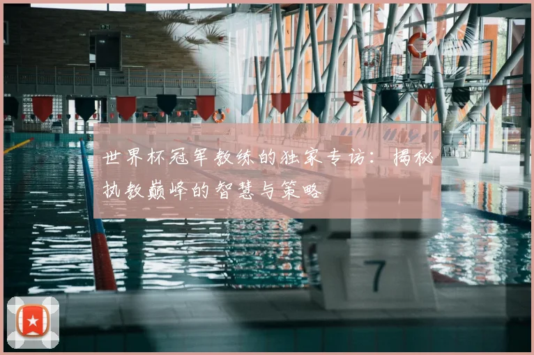 世界杯冠军教练的独家专访：揭秘执教巅峰的智慧与策略