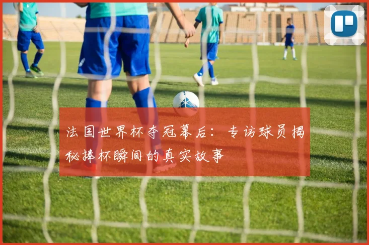 法国世界杯夺冠幕后:专访球员揭秘捧杯瞬间的真实故事