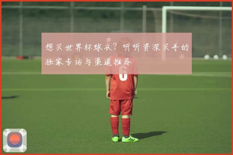 想买世界杯球衣?听听资深买手的独家专访与渠道推荐