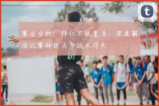 赛后分析：拜仁不敌皇马，深度解读比赛转折点与战术得失