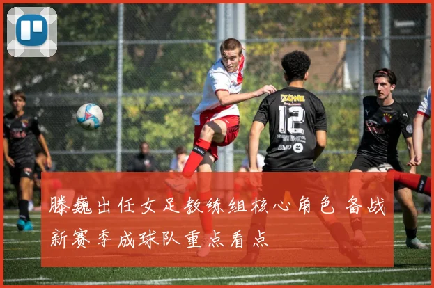 滕巍出任女足教练组核心角色 备战新赛季成球队重点看点