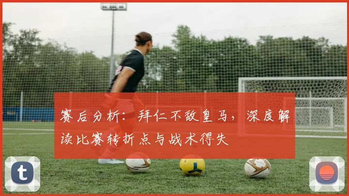 赛后分析：拜仁不敌皇马，深度解读比赛转折点与战术得失