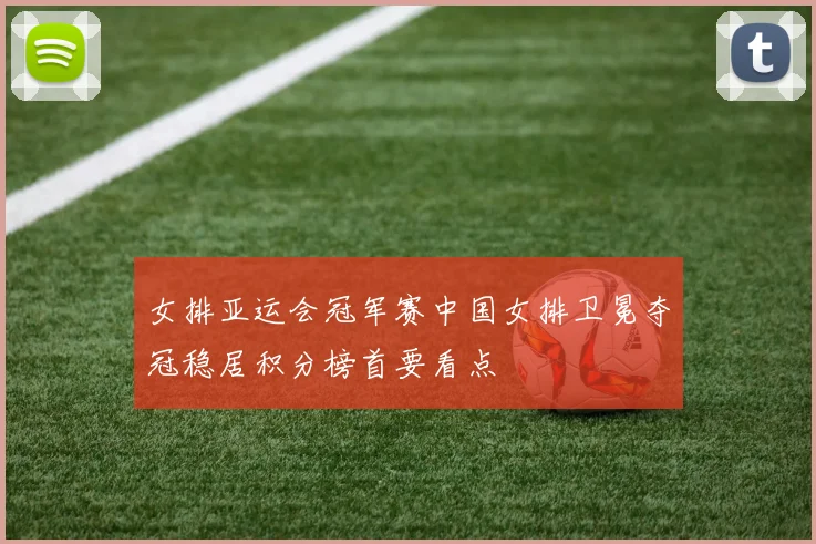 女排亚运会冠军赛中国女排卫冕夺冠稳居积分榜首要看点