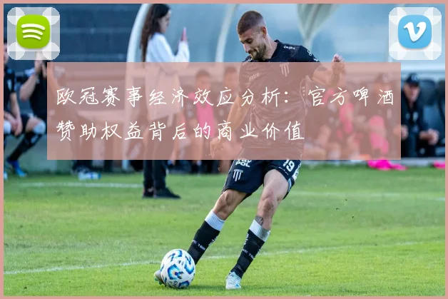 欧冠赛事经济效应分析：官方啤酒赞助权益背后的商业价值