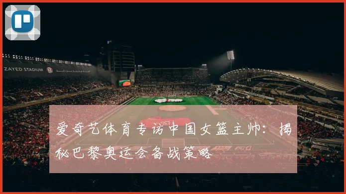 爱奇艺体育专访中国女篮主帅：揭秘巴黎奥运会备战策略