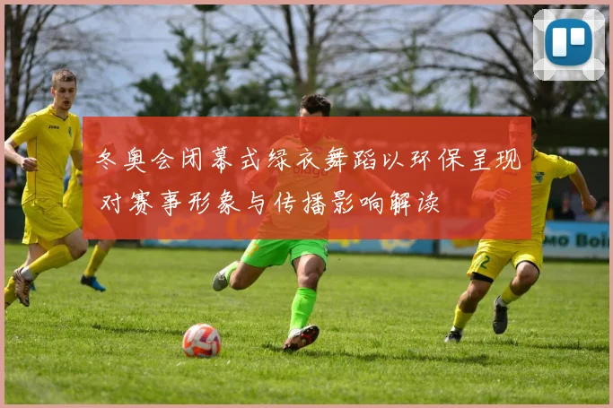 冬奥会闭幕式绿衣舞蹈以环保呈现 对赛事形象与传播影响解读