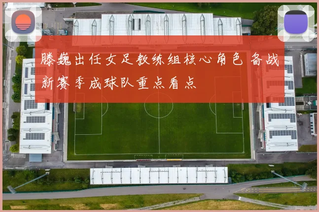 滕巍出任女足教练组核心角色 备战新赛季成球队重点看点