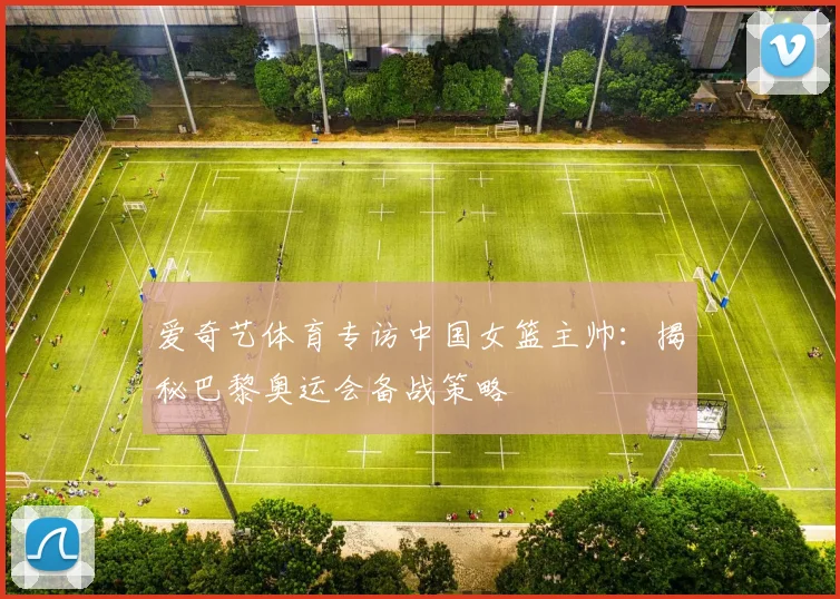 爱奇艺体育专访中国女篮主帅：揭秘巴黎奥运会备战策略